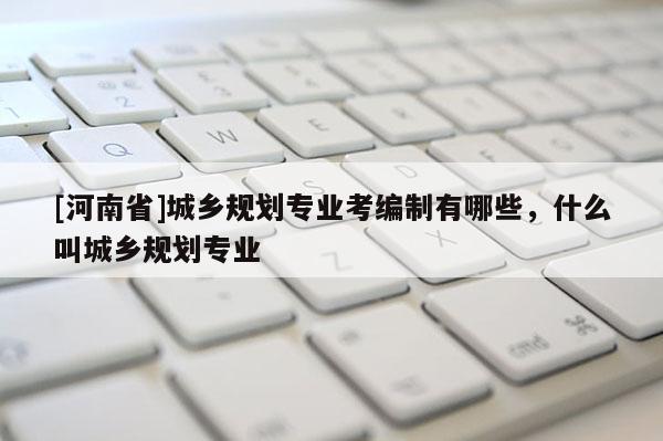 [河南省]城鄉(xiāng)規(guī)劃專業(yè)考編制有哪些，什么叫城鄉(xiāng)規(guī)劃專業(yè)