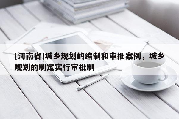 [河南省]城鄉(xiāng)規(guī)劃的編制和審批案例，城鄉(xiāng)規(guī)劃的制定實行審批制
