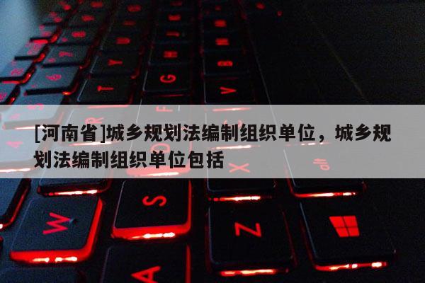 [河南省]城鄉(xiāng)規(guī)劃法編制組織單位，城鄉(xiāng)規(guī)劃法編制組織單位包括