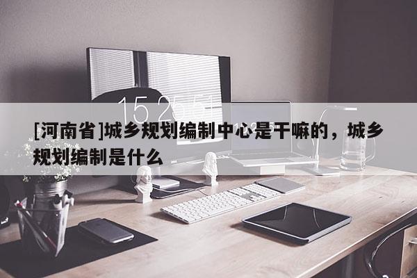 [河南省]城鄉(xiāng)規(guī)劃編制中心是干嘛的，城鄉(xiāng)規(guī)劃編制是什么