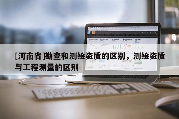 [河南省]勘查和測(cè)繪資質(zhì)的區(qū)別，測(cè)繪資質(zhì)與工程測(cè)量的區(qū)別