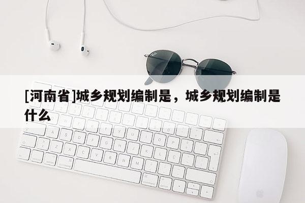 [河南省]城鄉(xiāng)規(guī)劃編制是，城鄉(xiāng)規(guī)劃編制是什么
