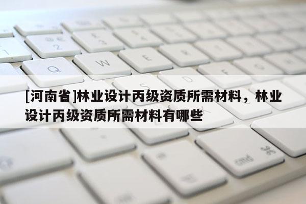 [河南省]林業(yè)設(shè)計(jì)丙級(jí)資質(zhì)所需材料，林業(yè)設(shè)計(jì)丙級(jí)資質(zhì)所需材料有哪些