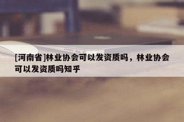 [河南省]林業(yè)協(xié)會(huì)可以發(fā)資質(zhì)嗎，林業(yè)協(xié)會(huì)可以發(fā)資質(zhì)嗎知乎