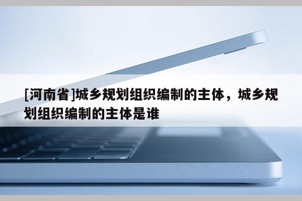 [河南省]城鄉(xiāng)規(guī)劃組織編制的主體，城鄉(xiāng)規(guī)劃組織編制的主體是誰(shuí)