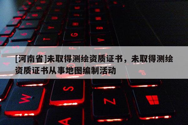 [河南省]未取得測繪資質(zhì)證書，未取得測繪資質(zhì)證書從事地圖編制活動