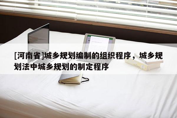 [河南省]城鄉(xiāng)規(guī)劃編制的組織程序，城鄉(xiāng)規(guī)劃法中城鄉(xiāng)規(guī)劃的制定程序