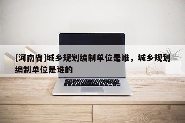 [河南省]城鄉(xiāng)規(guī)劃編制單位是誰，城鄉(xiāng)規(guī)劃編制單位是誰的