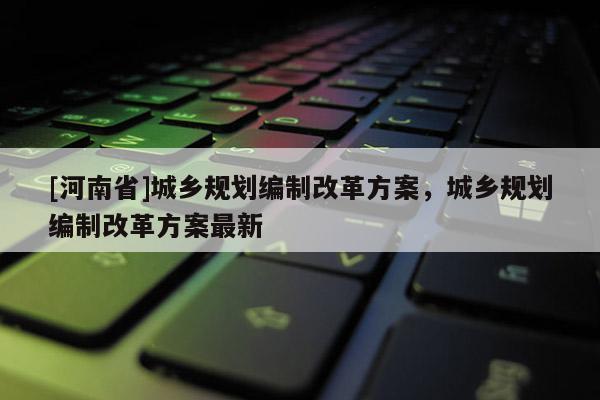 [河南省]城鄉(xiāng)規(guī)劃編制改革方案，城鄉(xiāng)規(guī)劃編制改革方案最新