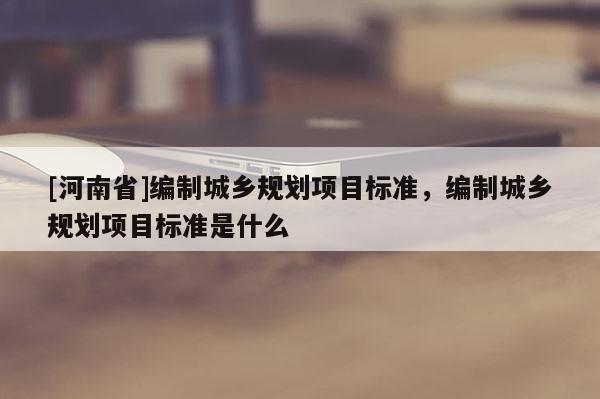 [河南省]編制城鄉(xiāng)規(guī)劃項目標(biāo)準(zhǔn)，編制城鄉(xiāng)規(guī)劃項目標(biāo)準(zhǔn)是什么
