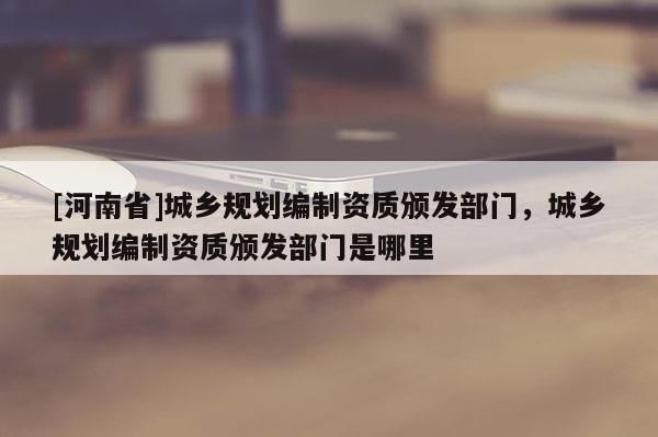 [河南省]城鄉(xiāng)規(guī)劃編制資質(zhì)頒發(fā)部門，城鄉(xiāng)規(guī)劃編制資質(zhì)頒發(fā)部門是哪里