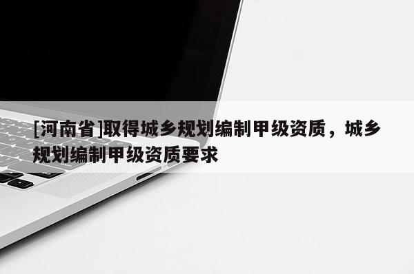 [河南省]取得城鄉(xiāng)規(guī)劃編制甲級資質(zhì)，城鄉(xiāng)規(guī)劃編制甲級資質(zhì)要求