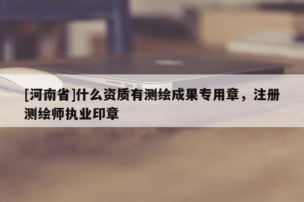 [河南省]什么資質(zhì)有測(cè)繪成果專用章，注冊(cè)測(cè)繪師執(zhí)業(yè)印章