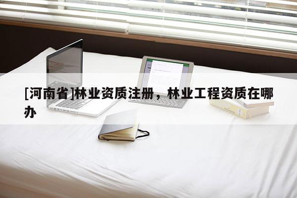 [河南省]林業(yè)資質(zhì)注冊，林業(yè)工程資質(zhì)在哪辦