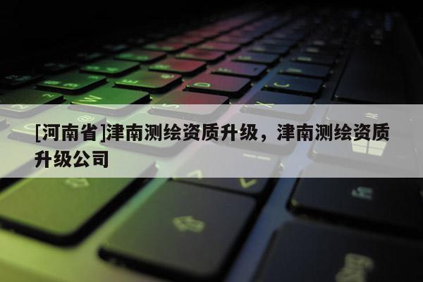 [河南省]津南測(cè)繪資質(zhì)升級(jí)，津南測(cè)繪資質(zhì)升級(jí)公司