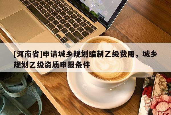 [河南省]申請城鄉(xiāng)規(guī)劃編制乙級費用，城鄉(xiāng)規(guī)劃乙級資質(zhì)申報條件
