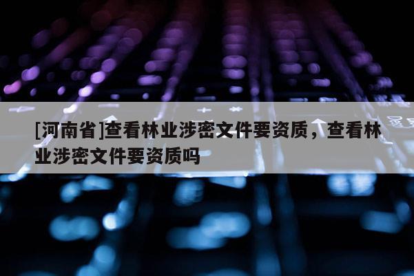 [河南省]查看林業(yè)涉密文件要資質，查看林業(yè)涉密文件要資質嗎