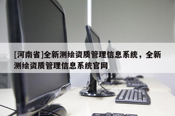 [河南省]全新測繪資質(zhì)管理信息系統(tǒng)，全新測繪資質(zhì)管理信息系統(tǒng)官網(wǎng)
