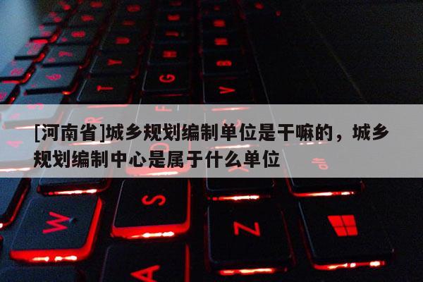 [河南省]城鄉(xiāng)規(guī)劃編制單位是干嘛的，城鄉(xiāng)規(guī)劃編制中心是屬于什么單位