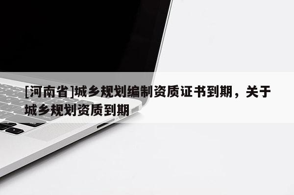 [河南省]城鄉(xiāng)規(guī)劃編制資質(zhì)證書到期，關(guān)于城鄉(xiāng)規(guī)劃資質(zhì)到期