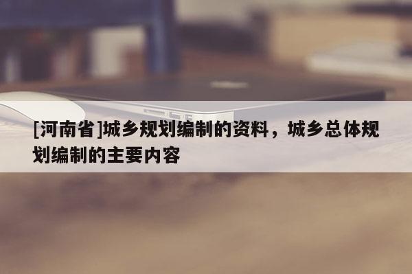 [河南省]城鄉(xiāng)規(guī)劃編制的資料，城鄉(xiāng)總體規(guī)劃編制的主要內(nèi)容