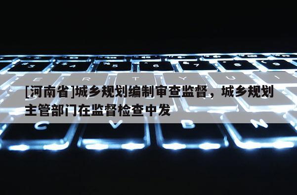 [河南省]城鄉(xiāng)規(guī)劃編制審查監(jiān)督，城鄉(xiāng)規(guī)劃主管部門在監(jiān)督檢查中發(fā)