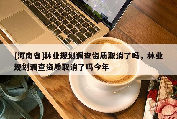 [河南省]林業(yè)規(guī)劃調(diào)查資質(zhì)取消了嗎，林業(yè)規(guī)劃調(diào)查資質(zhì)取消了嗎今年