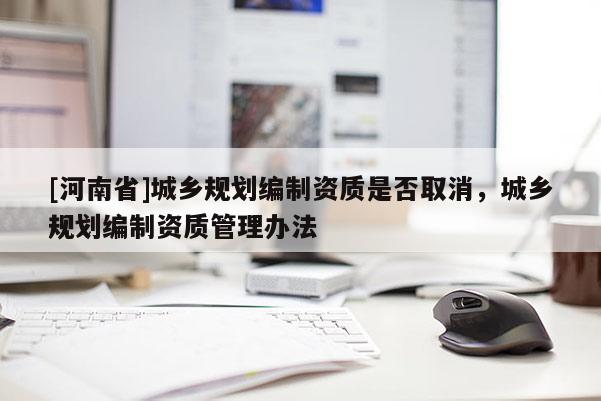 [河南省]城鄉(xiāng)規(guī)劃編制資質(zhì)是否取消，城鄉(xiāng)規(guī)劃編制資質(zhì)管理辦法