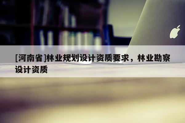 [河南省]林業(yè)規(guī)劃設(shè)計資質(zhì)要求，林業(yè)勘察設(shè)計資質(zhì)