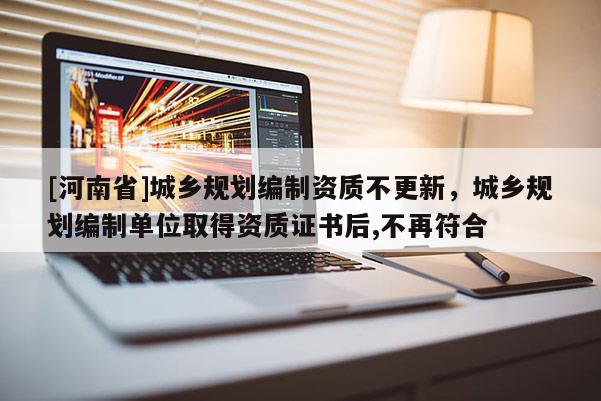 [河南省]城鄉(xiāng)規(guī)劃編制資質(zhì)不更新，城鄉(xiāng)規(guī)劃編制單位取得資質(zhì)證書后,不再符合