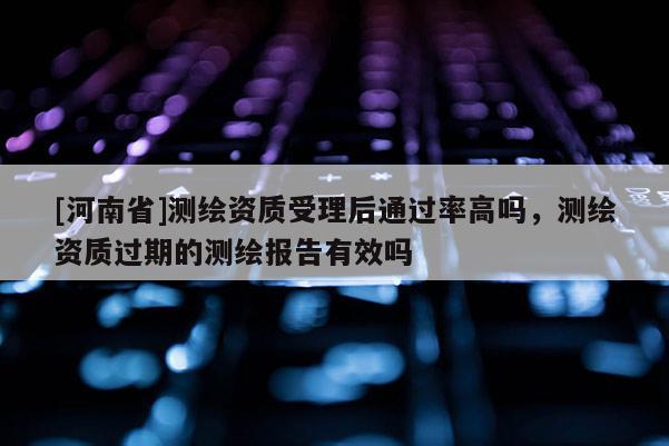 [河南省]測(cè)繪資質(zhì)受理后通過率高嗎，測(cè)繪資質(zhì)過期的測(cè)繪報(bào)告有效嗎