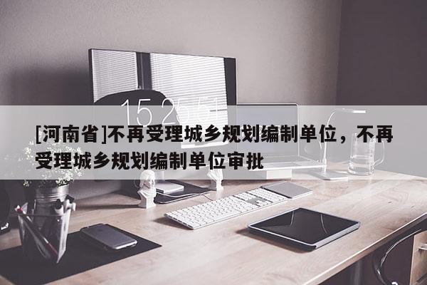 [河南省]不再受理城鄉(xiāng)規(guī)劃編制單位，不再受理城鄉(xiāng)規(guī)劃編制單位審批
