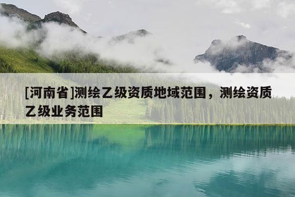 [河南省]測(cè)繪乙級(jí)資質(zhì)地域范圍，測(cè)繪資質(zhì)乙級(jí)業(yè)務(wù)范圍