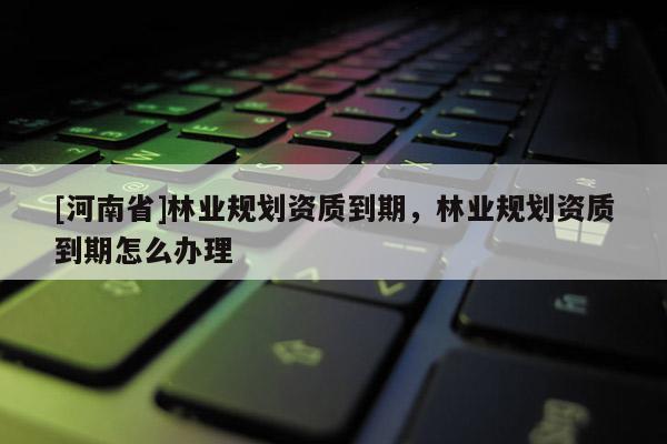 [河南省]林業(yè)規(guī)劃資質到期，林業(yè)規(guī)劃資質到期怎么辦理