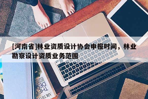 [河南省]林業(yè)資質(zhì)設(shè)計(jì)協(xié)會(huì)申報(bào)時(shí)間，林業(yè)勘察設(shè)計(jì)資質(zhì)業(yè)務(wù)范圍