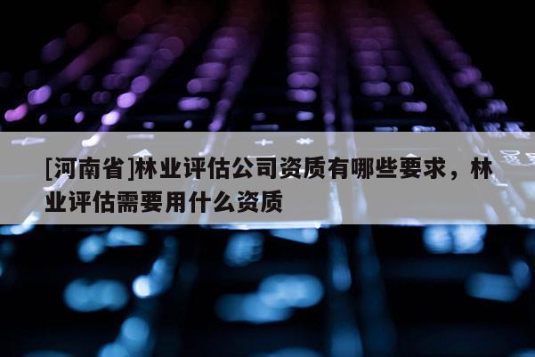 [河南省]林業(yè)評(píng)估公司資質(zhì)有哪些要求，林業(yè)評(píng)估需要用什么資質(zhì)