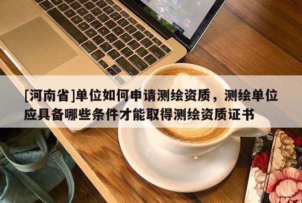 [河南省]單位如何申請測繪資質，測繪單位應具備哪些條件才能取得測繪資質證書