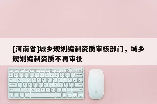 [河南省]城鄉(xiāng)規(guī)劃編制資質(zhì)審核部門，城鄉(xiāng)規(guī)劃編制資質(zhì)不再審批