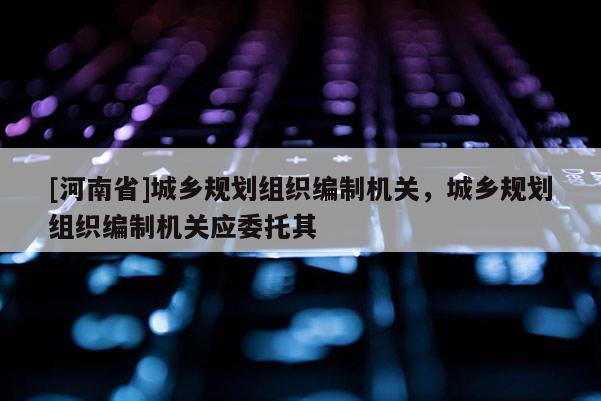 [河南省]城鄉(xiāng)規(guī)劃組織編制機(jī)關(guān)，城鄉(xiāng)規(guī)劃組織編制機(jī)關(guān)應(yīng)委托其