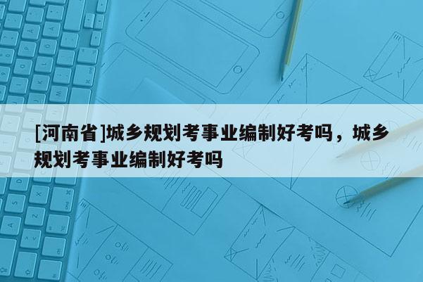 [河南省]城鄉(xiāng)規(guī)劃考事業(yè)編制好考嗎，城鄉(xiāng)規(guī)劃考事業(yè)編制好考嗎
