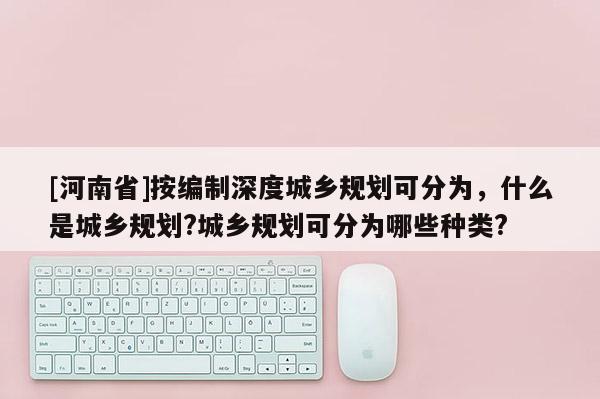[河南省]按編制深度城鄉(xiāng)規(guī)劃可分為，什么是城鄉(xiāng)規(guī)劃?城鄉(xiāng)規(guī)劃可分為哪些種類?