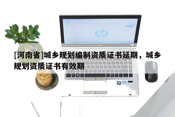 [河南省]城鄉(xiāng)規(guī)劃編制資質(zhì)證書延期，城鄉(xiāng)規(guī)劃資質(zhì)證書有效期