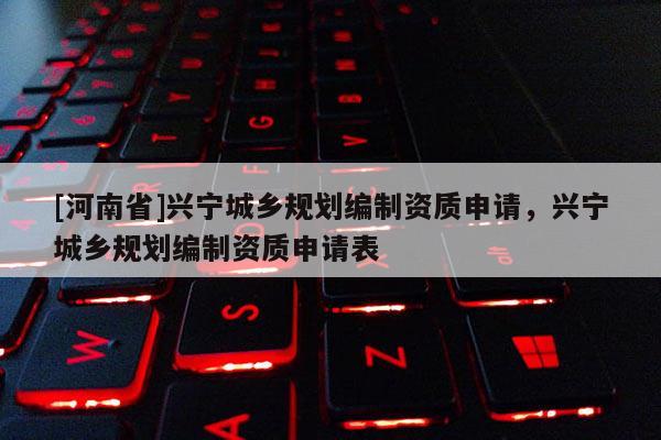 [河南省]興寧城鄉(xiāng)規(guī)劃編制資質(zhì)申請，興寧城鄉(xiāng)規(guī)劃編制資質(zhì)申請表