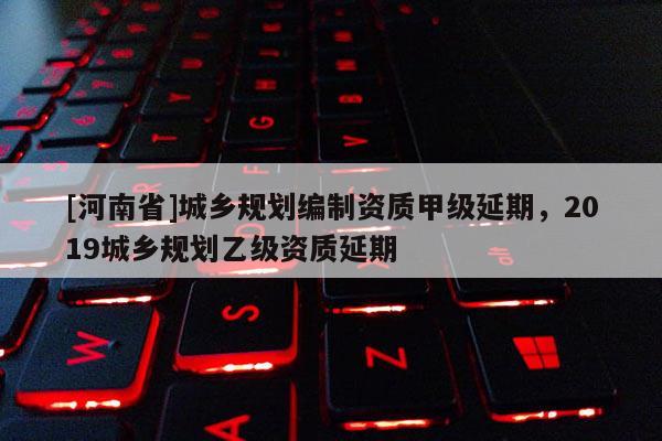 [河南省]城鄉(xiāng)規(guī)劃編制資質(zhì)甲級延期，2019城鄉(xiāng)規(guī)劃乙級資質(zhì)延期