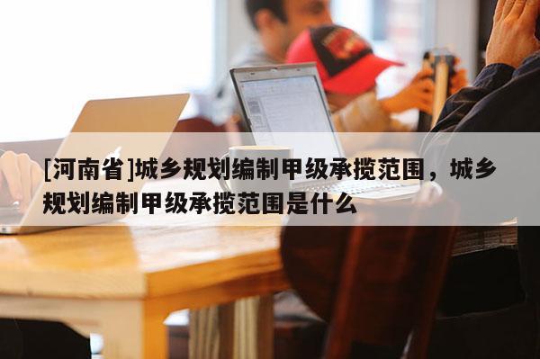 [河南省]城鄉(xiāng)規(guī)劃編制甲級承攬范圍，城鄉(xiāng)規(guī)劃編制甲級承攬范圍是什么