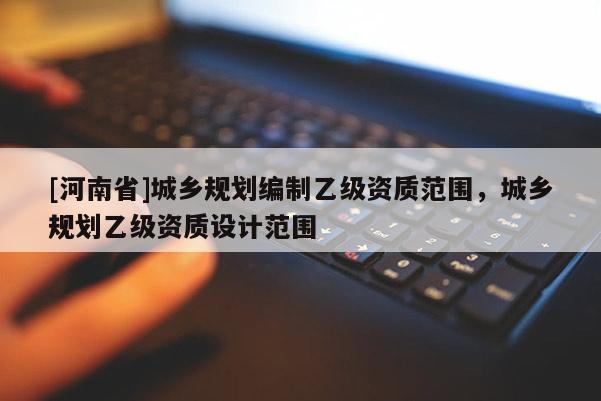 [河南省]城鄉(xiāng)規(guī)劃編制乙級資質(zhì)范圍，城鄉(xiāng)規(guī)劃乙級資質(zhì)設(shè)計(jì)范圍