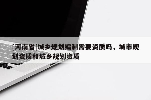 [河南省]城鄉(xiāng)規(guī)劃編制需要資質(zhì)嗎，城市規(guī)劃資質(zhì)和城鄉(xiāng)規(guī)劃資質(zhì)