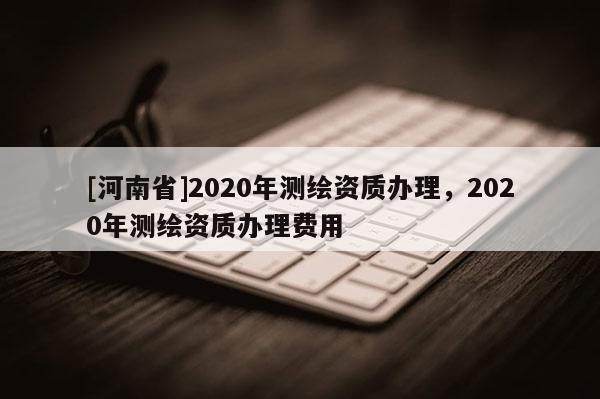 [河南省]2020年測繪資質辦理，2020年測繪資質辦理費用