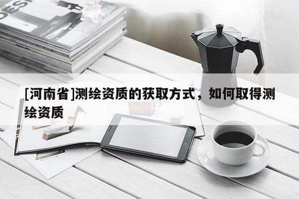 [河南省]測(cè)繪資質(zhì)的獲取方式，如何取得測(cè)繪資質(zhì)