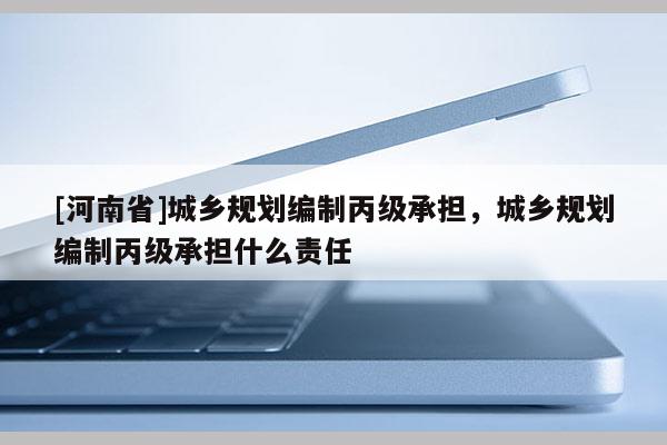 [河南省]城鄉(xiāng)規(guī)劃編制丙級承擔(dān)，城鄉(xiāng)規(guī)劃編制丙級承擔(dān)什么責(zé)任